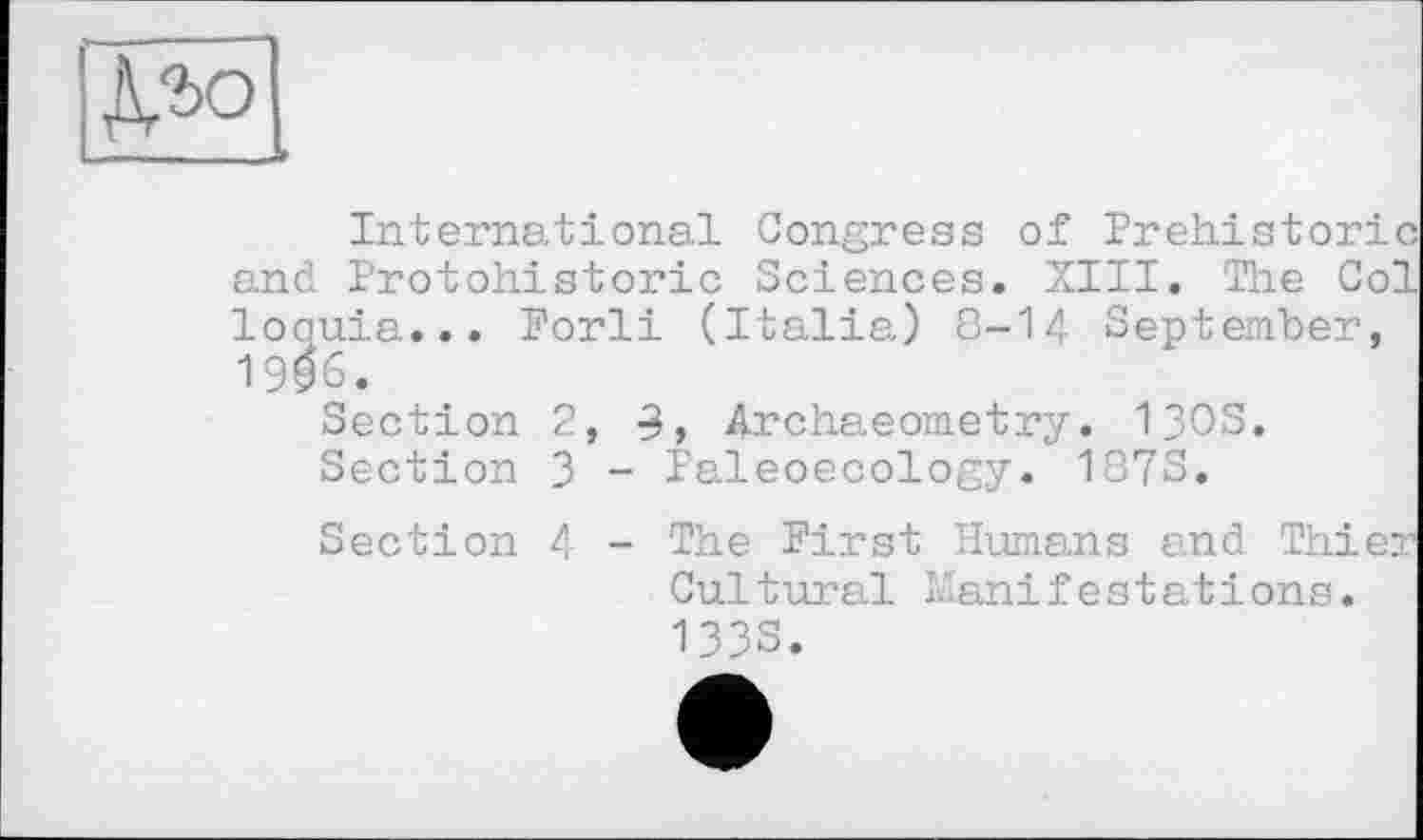 ﻿ДЛо
International Congress of Prehistoric and Protohistoric Sciences. XIII. The Col loquia... Porli (Italia) 8-14 September, 19^6 •
Section 2, 9, Archaeometry. 130S.
Section 3 - Paleoecology. 187S.
Section 4 - The First Humans and Thier Cultural Manifestations. 1333.